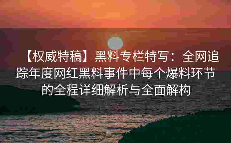 【权威特稿】黑料专栏特写：全网追踪年度网红黑料事件中每个爆料环节的全程详细解析与全面解构