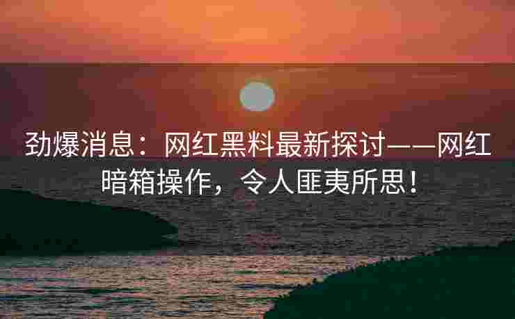 劲爆消息:网红黑料最新探讨——网红暗箱操作,令人匪夷所思! 劲爆消息:网红黑料最新探讨——网红暗箱操作,令人匪夷所思!