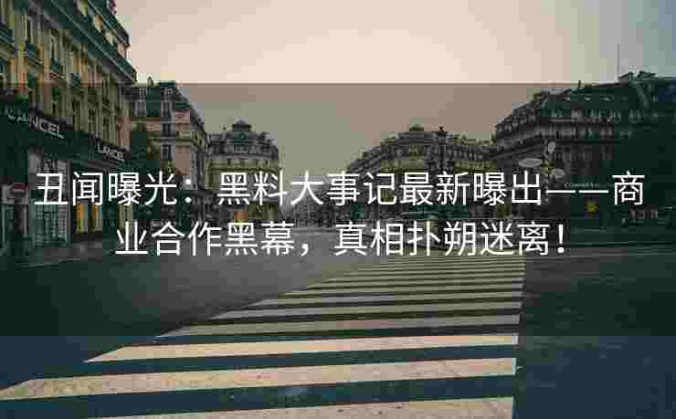 丑闻曝光:黑料大事记最新曝出——商业合作黑幕,真相扑朔迷离! 丑闻曝光:黑料大事记最新曝出——商业合作黑幕,真相扑朔迷离!