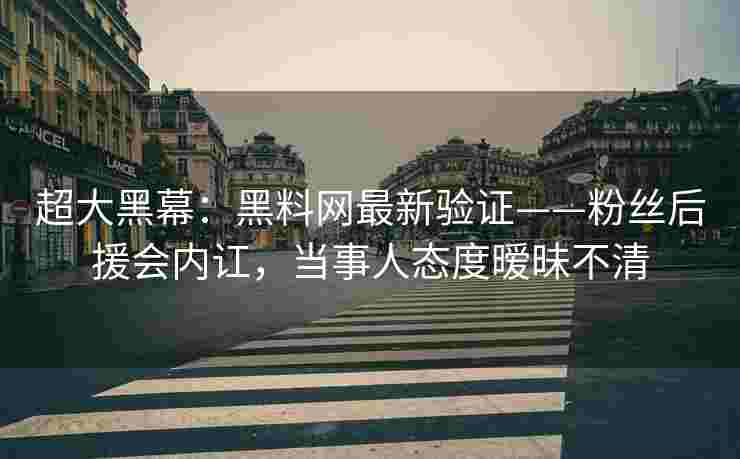 超大黑幕：黑料网最新验证——粉丝后援会内讧，当事人态度暧昧不清