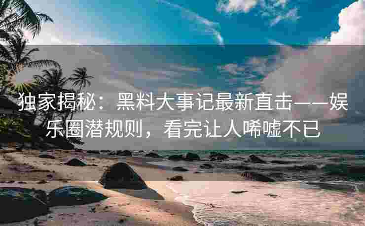 独家揭秘：黑料大事记最新直击——娱乐圈潜规则，看完让人唏嘘不已