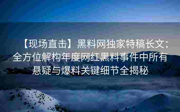 【现场直击】黑料网独家特稿长文:全方位解构年度网红黑料事件中所有悬疑与爆料关键细节全揭秘 【现场直击】黑料网独家特稿长文:全方位解构年度网红黑料事件中所有悬疑与爆料关键细节全揭秘