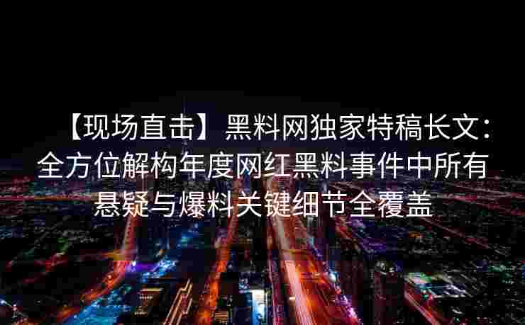 【现场直击】黑料网独家特稿长文：全方位解构年度网红黑料事件中所有悬疑与爆料关键细节全覆盖