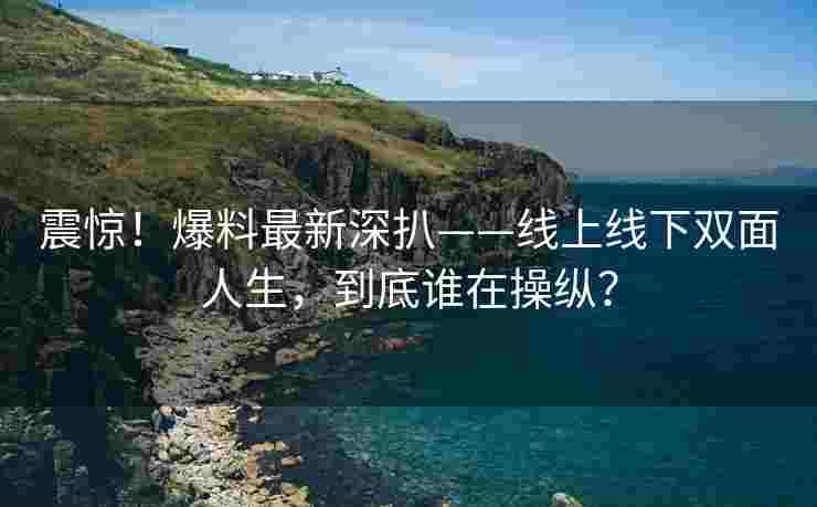 震惊！爆料最新深扒——线上线下双面人生，到底谁在操纵？