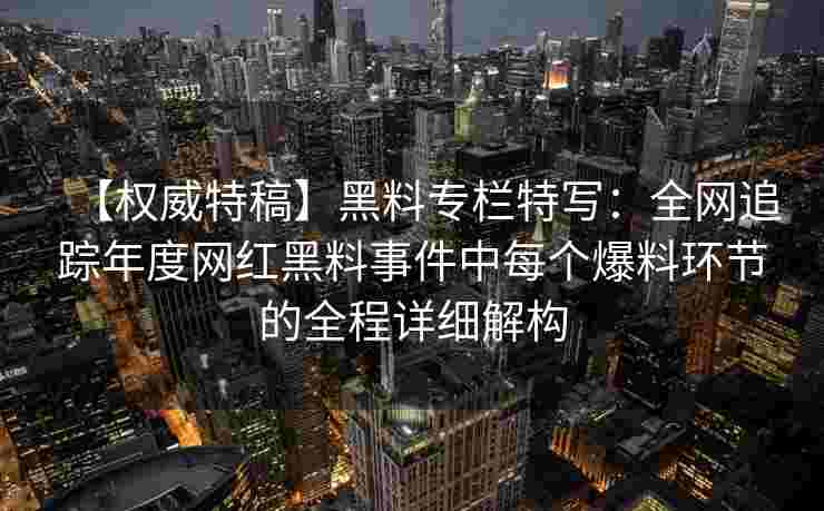 【权威特稿】黑料专栏特写：全网追踪年度网红黑料事件中每个爆料环节的全程详细解构