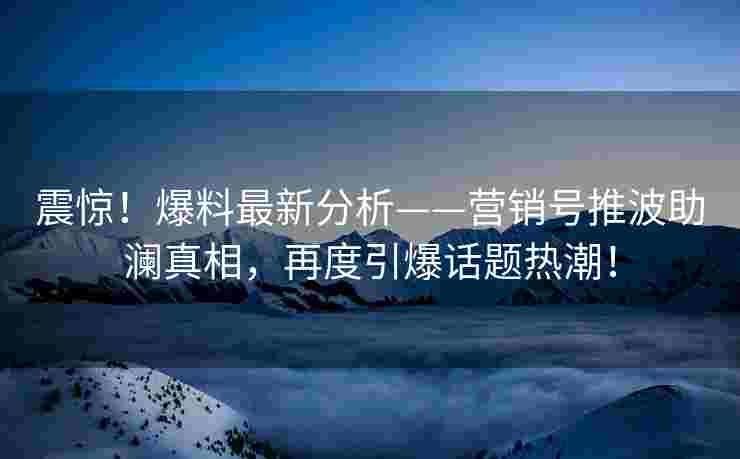 震惊！爆料最新分析——营销号推波助澜真相，再度引爆话题热潮！