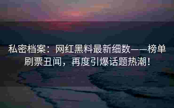 私密档案:网红黑料最新细数——榜单刷票丑闻,再度引爆话题热潮! 私密档案:网红黑料最新细数——榜单刷票丑闻,再度引爆话题热潮!