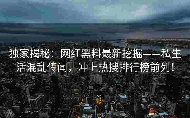 独家揭秘：网红黑料最新挖掘——私生活混乱传闻，冲上热搜排行榜前列！