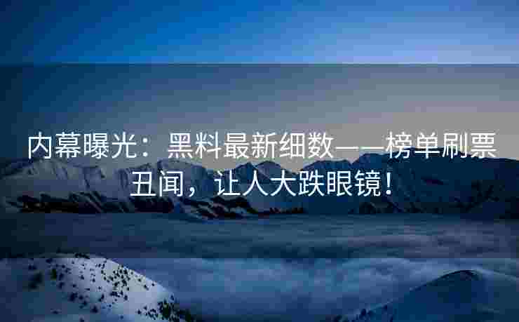 内幕曝光：黑料最新细数——榜单刷票丑闻，让人大跌眼镜！