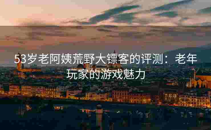 53岁老阿姨荒野大镖客的评测：老年玩家的游戏魅力