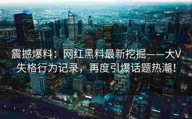 震撼爆料：网红黑料最新挖掘——大V失格行为记录，再度引爆话题热潮！