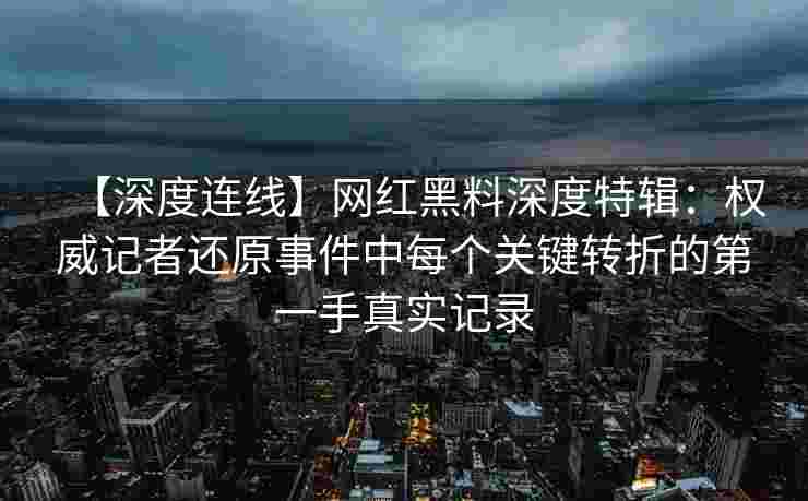 【深度连线】网红黑料深度特辑：权威记者还原事件中每个关键转折的第一手真实记录