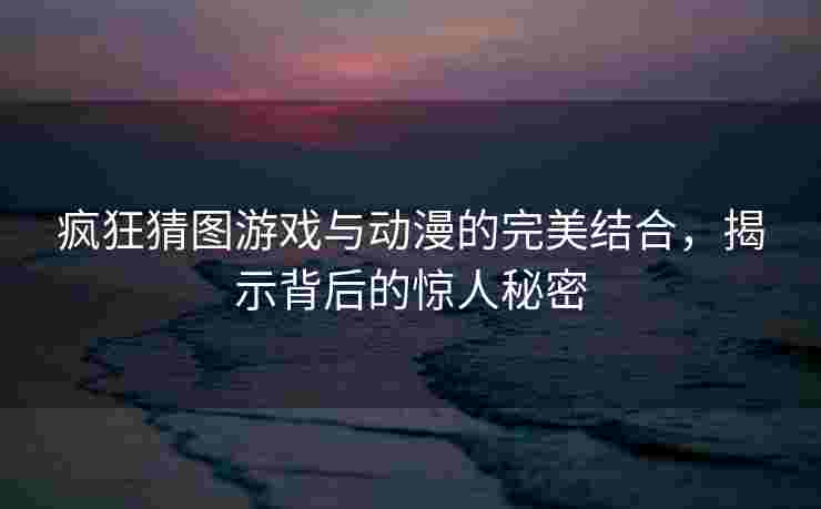 疯狂猜图游戏与动漫的完美结合，揭示背后的惊人秘密