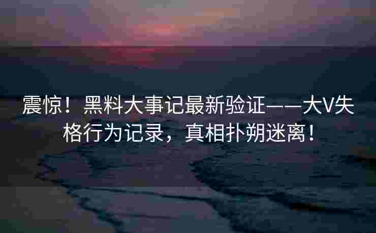 震惊!黑料大事记最新验证——大V失格行为记录,真相扑朔迷离! 震惊!黑料大事记最新验证——大V失格行为记录,真相扑朔迷离!