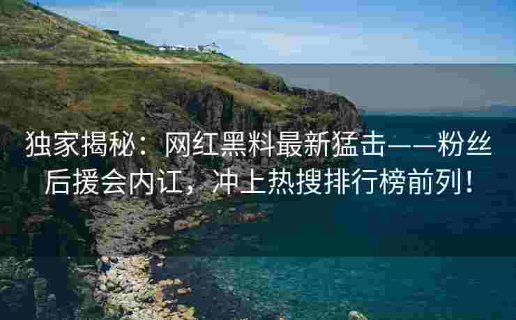 独家揭秘：网红黑料最新猛击——粉丝后援会内讧，冲上热搜排行榜前列！