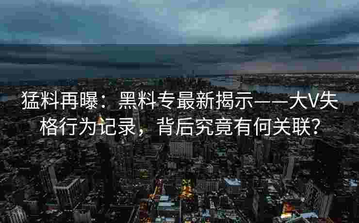 猛料再曝：黑料专最新揭示——大V失格行为记录，背后究竟有何关联？
